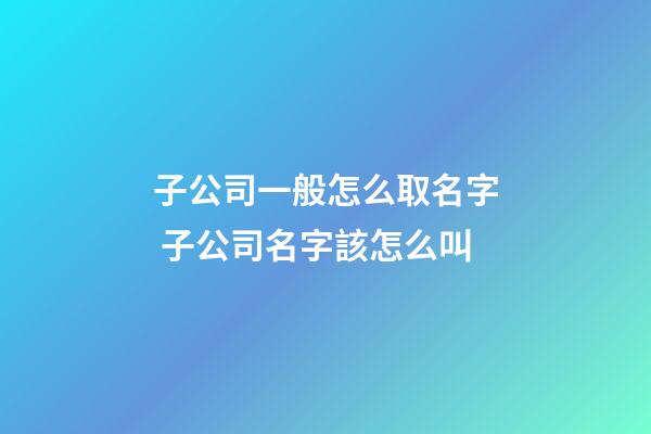 子公司一般怎么取名字 子公司名字該怎么叫-第1張-公司起名-玄機派